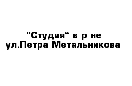 “Студия“ в р-не ул.Петра Метальникова